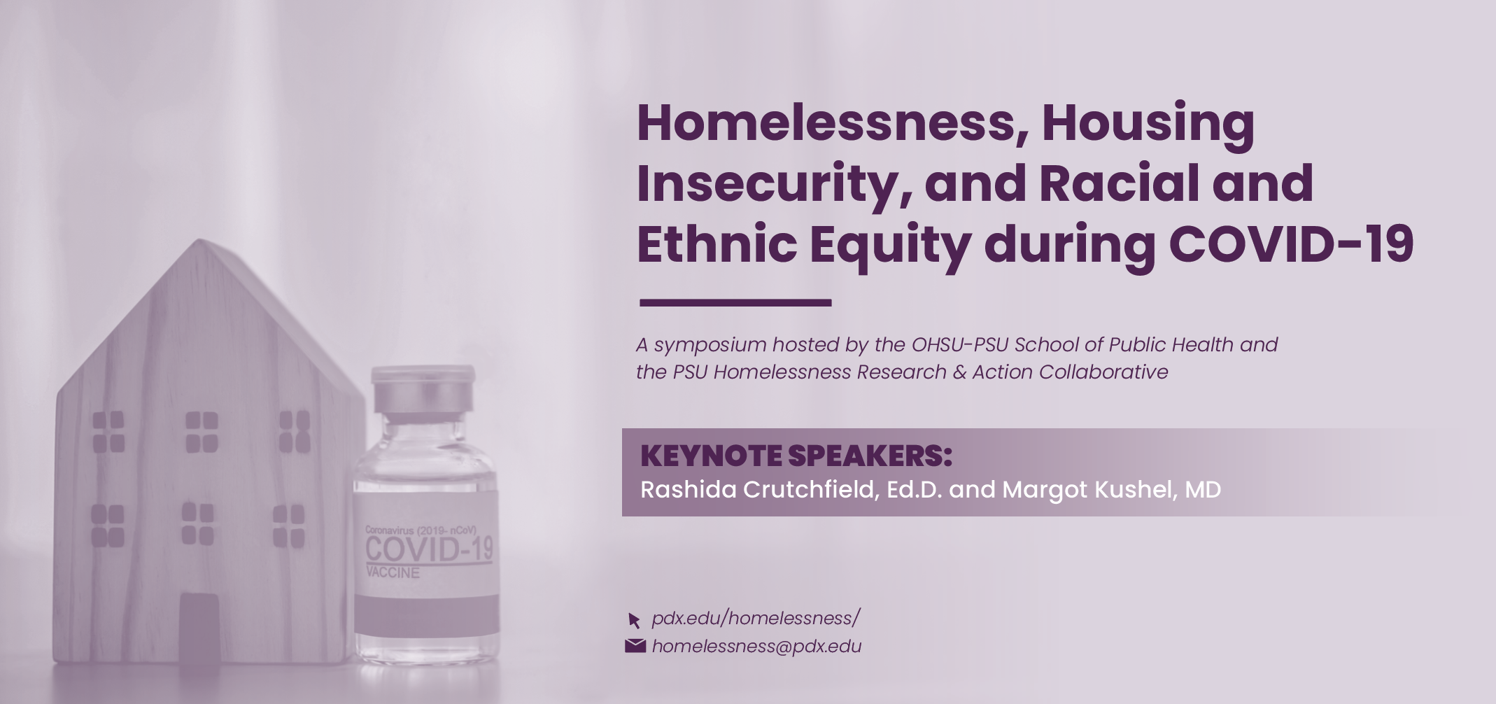 Purple promo graphic that reads: Homelessness, Housing insecurity, and Racial and Ethnic Equity during COVID-19- A symposium hosted by the OHSU-PSU school of Public Health and the PSU Homelessness Research and Action Collaborative. Keynote speakers: Rashida Crutchfield, Ed.D. and Margot Kushel, MD. There are images of a small wooden house and a vile of the COVID-19 vaccine. The center's email address and website are listed at the bottom. 