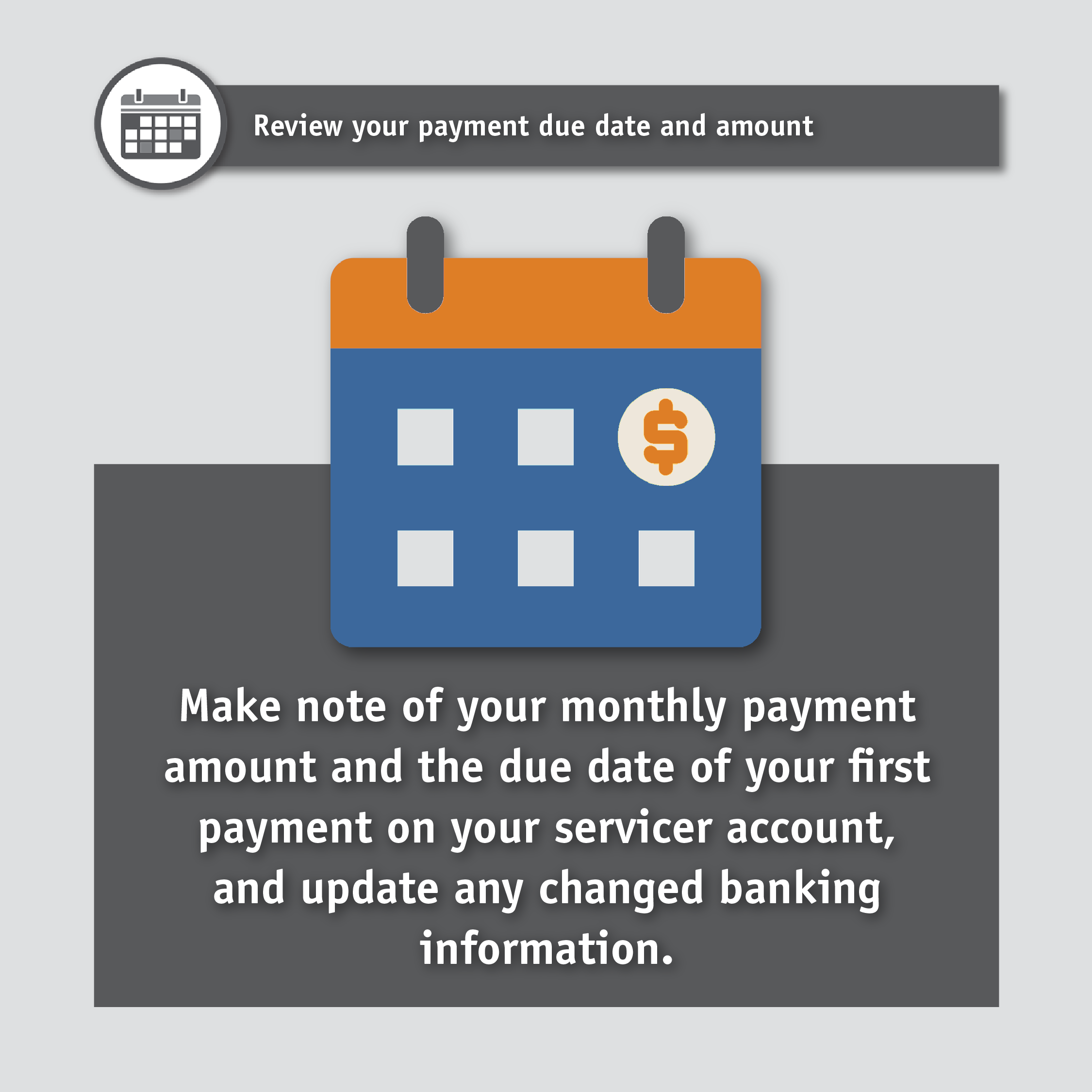 Review your payment due date and amount. Make note of your monthly payment amount and the due date of your first payment on your servicer account, and update any changed banking information.